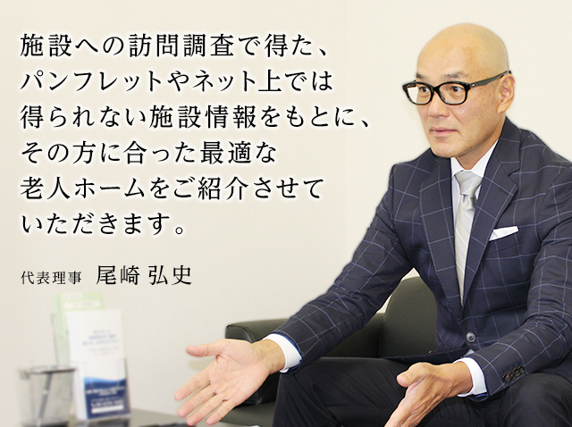 施設への訪問調査で得た、パンフレットやネット上では得られない施設情報をもとに、その方に合った最適な老人ホームをご紹介させていただきます。代表理事  尾崎 弘史